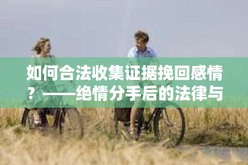 如何合法收集证据挽回感情？——绝情分手后的法律与取证策略