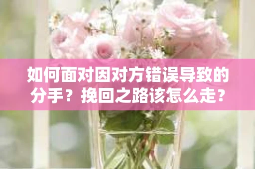 如何面对因对方错误导致的分手？挽回之路该怎么走？