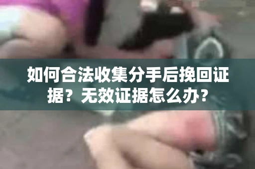 如何合法收集分手后挽回证据？无效证据怎么办？