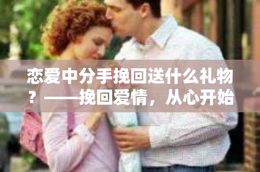 恋爱中分手挽回送什么礼物？——挽回爱情，从心开始
