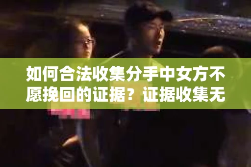 如何合法收集分手中女方不愿挽回的证据？证据收集无效怎么办？