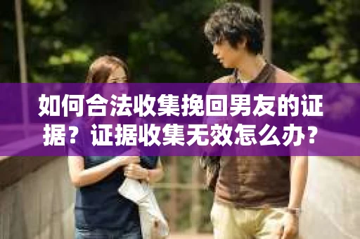 如何合法收集挽回男友的证据？证据收集无效怎么办？