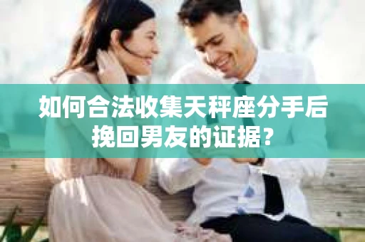 如何合法收集天秤座分手后挽回男友的证据？