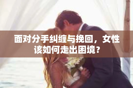 面对分手纠缠与挽回，女性该如何走出困境？