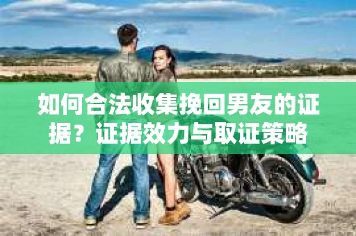 如何合法收集挽回男友的证据？证据效力与取证策略