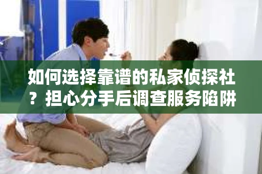 如何选择靠谱的私家侦探社？担心分手后调查服务陷阱怎么办？