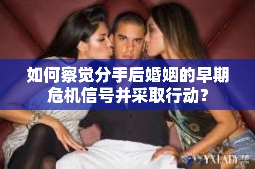 如何察觉分手后婚姻的早期危机信号并采取行动? 如何察觉分手后婚姻的早期危机信号并采取行动?