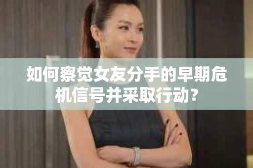 如何察觉女友分手的早期危机信号并采取行动？