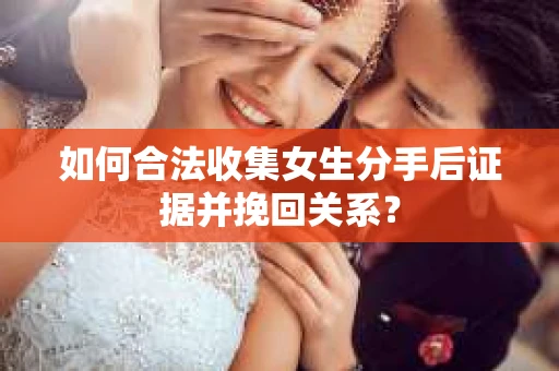 如何合法收集女生分手后证据并挽回关系？