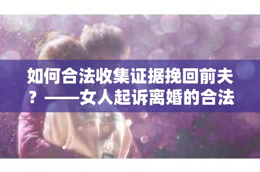 如何合法收集证据挽回前夫？——女人起诉离婚的合法取证策略