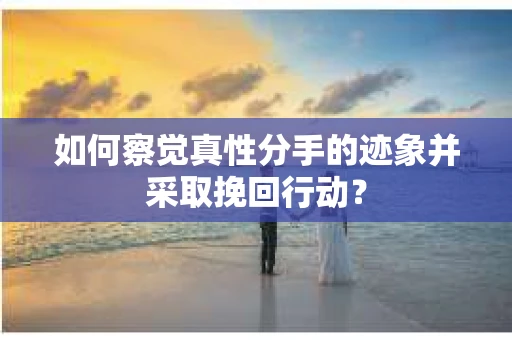 如何察觉真性分手的迹象并采取挽回行动？