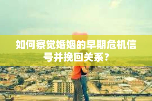 如何察觉婚姻的早期危机信号并挽回关系？