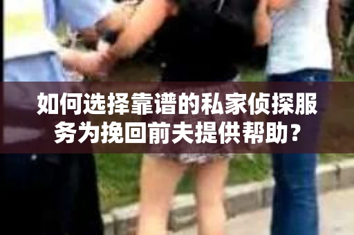 如何选择靠谱的私家侦探服务为挽回前夫提供帮助？