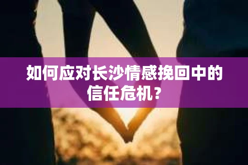 如何应对长沙情感挽回中的信任危机? 如何应对长沙情感挽回中的信任危机?