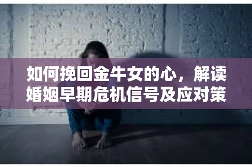 如何挽回金牛女的心，解读婚姻早期危机信号及应对策略