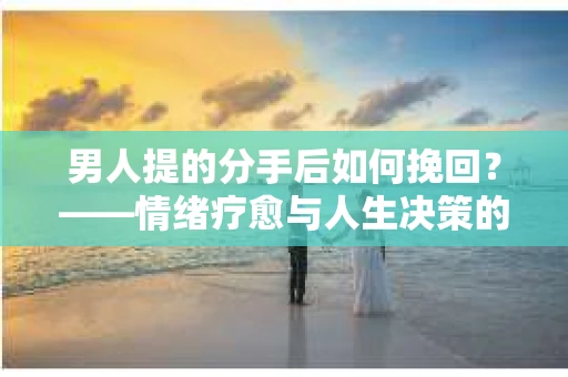 男人提的分手后如何挽回?——情绪疗愈与人生决策的干货指南 男人提的分手后如何挽回?——情绪疗愈与人生决策的干货指南