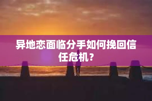 异地恋面临分手如何挽回信任危机？