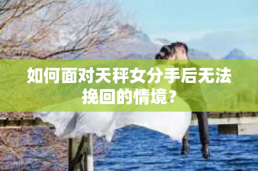 如何面对天秤女分手后无法挽回的情境？