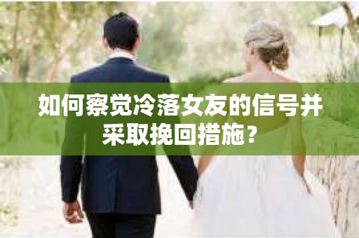 如何察觉冷落女友的信号并采取挽回措施？