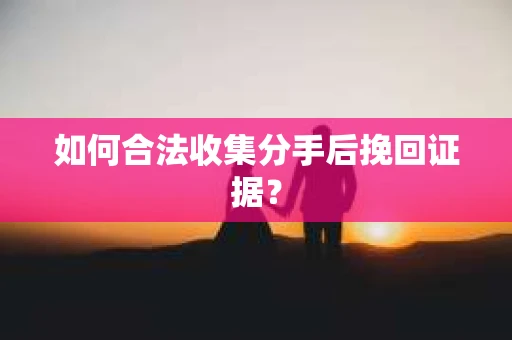 如何合法收集分手后挽回证据？