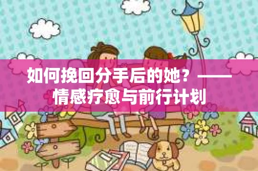 如何挽回分手后的她?——情感疗愈与前行计划 如何挽回分手后的她?——情感疗愈与前行计划