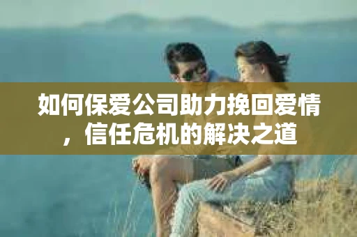 如何保爱公司助力挽回爱情，信任危机的解决之道