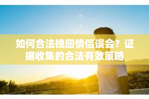 如何合法挽回情侣误会？证据收集的合法有效策略