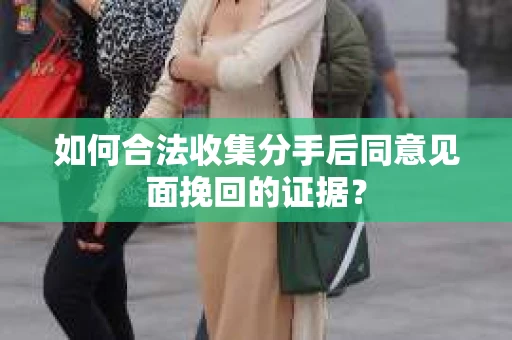 如何合法收集分手后同意见面挽回的证据？