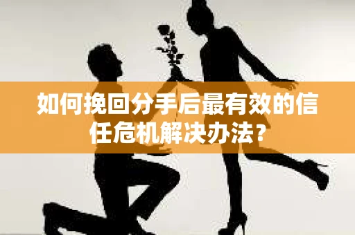 如何挽回分手后最有效的信任危机解决办法？