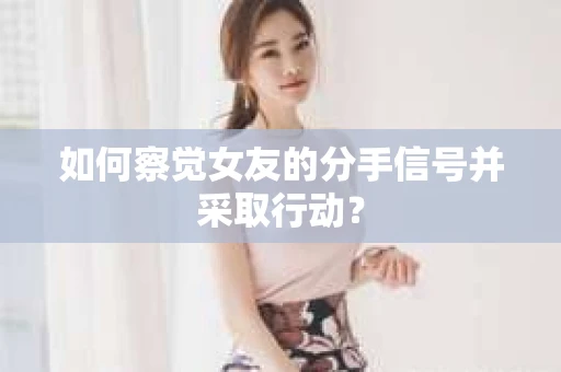 如何察觉女友的分手信号并采取行动？