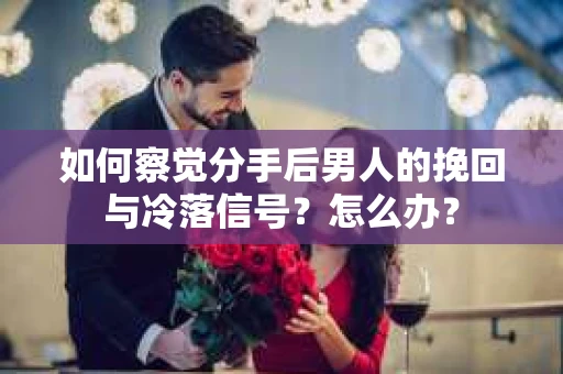 如何察觉分手后男人的挽回与冷落信号？怎么办？