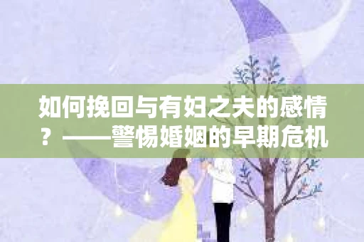 如何挽回与有妇之夫的感情？——警惕婚姻的早期危机信号