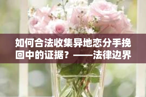 如何合法收集异地恋分手挽回中的证据？——法律边界内的取证策略