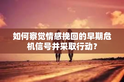 如何察觉情感挽回的早期危机信号并采取行动？