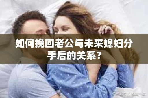 如何挽回老公与未来媳妇分手后的关系? 如何挽回老公与未来媳妇分手后的关系?