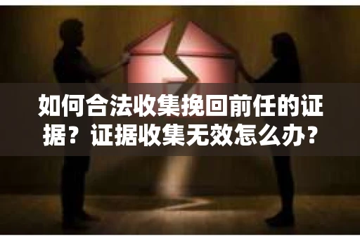 如何合法收集挽回前任的证据?证据收集无效怎么办? 如何合法收集挽回前任的证据?证据收集无效怎么办?