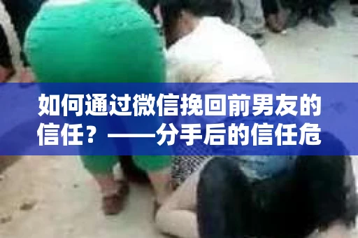 如何通过微信挽回前男友的信任？——分手后的信任危机解决方案